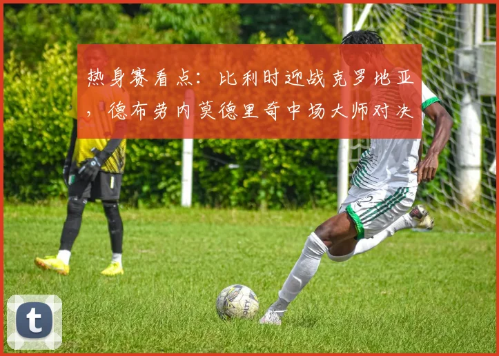 热身赛看点：比利时迎战克罗地亚，德布劳内莫德里奇中场大师对决