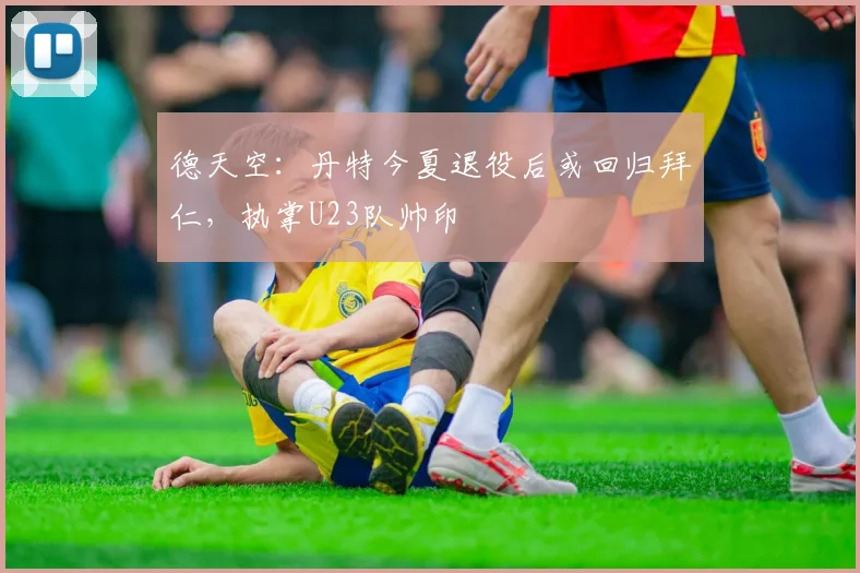 德天空：丹特今夏退役后或回归拜仁，执掌U23队帅印