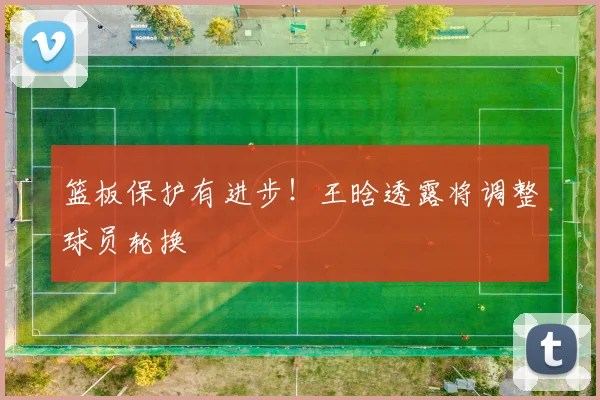 篮板保护有进步！王晗透露将调整球员轮换
