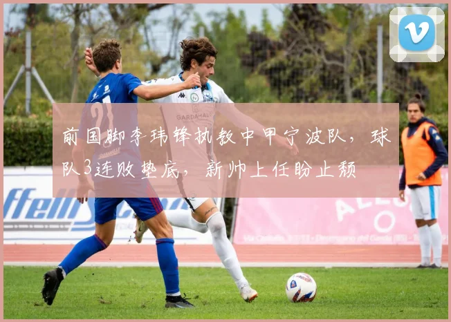 前国脚李玮锋执教中甲宁波队，球队3连败垫底，新帅上任盼止颓