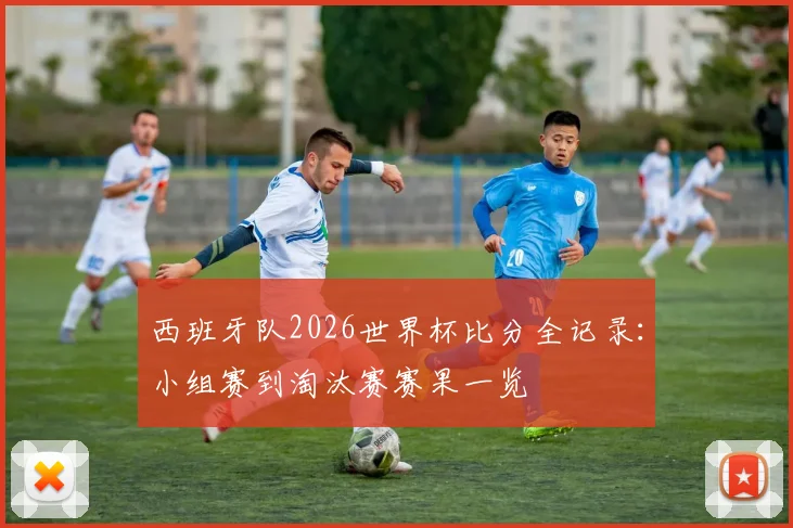 西班牙队2026世界杯比分全记录：小组赛到淘汰赛赛果一览
