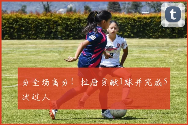 分全场高分!拉唐贡献1球并完成5次过人