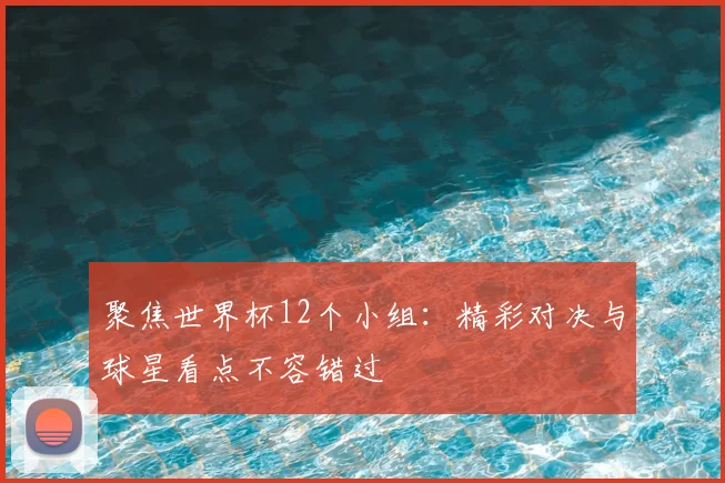聚焦世界杯12个小组：精彩对决与球星看点不容错过
