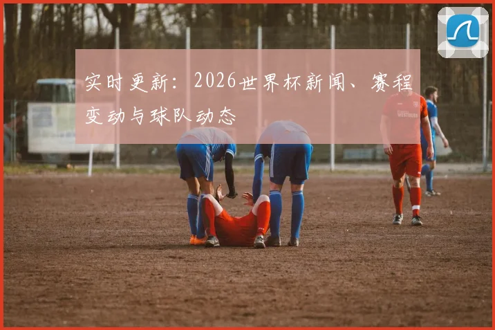 实时更新：2026世界杯新闻、赛程变动与球队动态