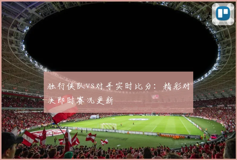独行侠队vs对手实时比分：精彩对决即时赛况更新