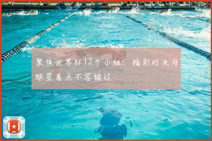 聚焦世界杯12个小组：精彩对决与球星看点不容错过