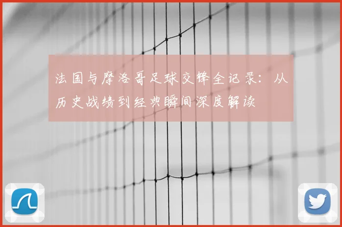 法国与摩洛哥足球交锋全记录：从历史战绩到经典瞬间深度解读