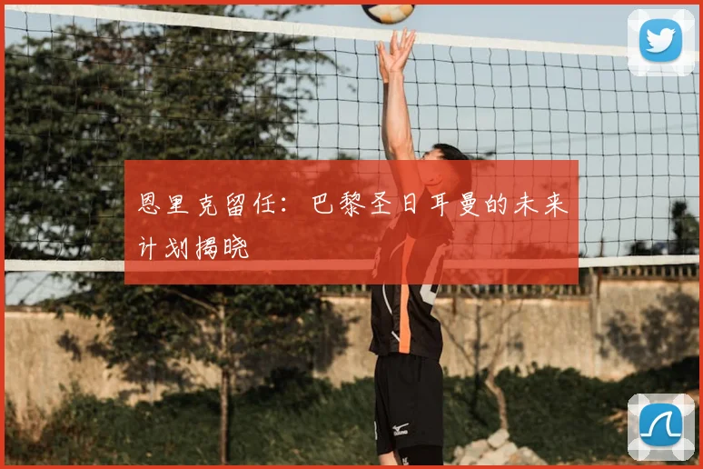 恩里克留任：巴黎圣日耳曼的未来计划揭晓