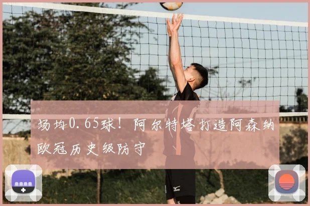 场均0.65球！阿尔特塔打造阿森纳欧冠历史级防守