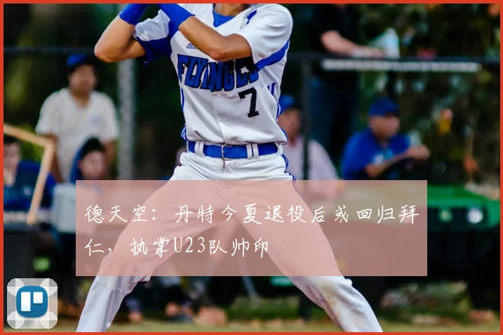 德天空:丹特今夏退役后或回归拜仁,执掌U23队帅印