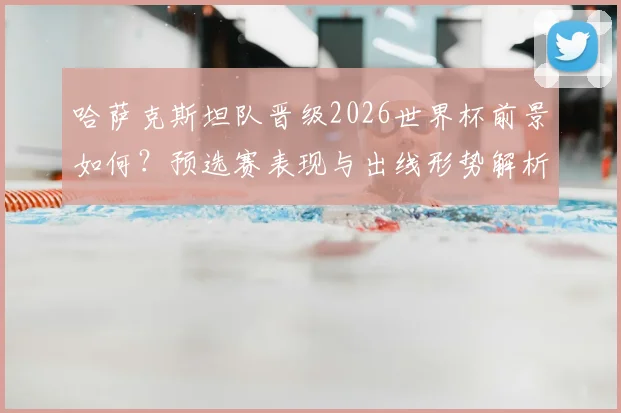 哈萨克斯坦队晋级2026世界杯前景如何？预选赛表现与出线形势解析