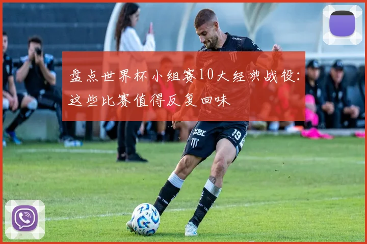 盘点世界杯小组赛10大经典战役：这些比赛值得反复回味