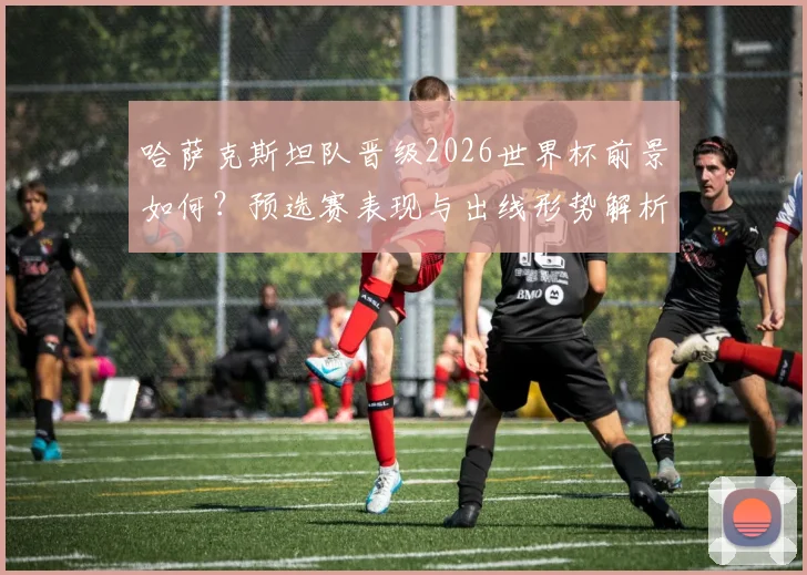哈萨克斯坦队晋级2026世界杯前景如何?预选赛表现与出线形势解析